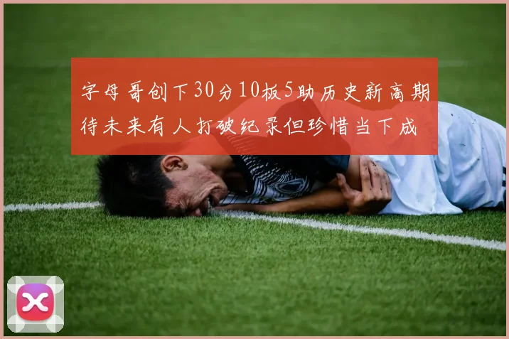 字母哥创下30分10板5助历史新高期待未来有人打破纪录但珍惜当下成就