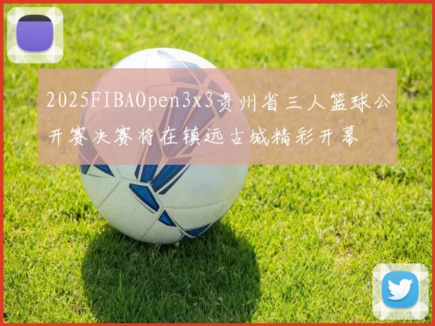 2025FIBAOpen3x3贵州省三人篮球公开赛决赛将在镇远古城精彩开幕