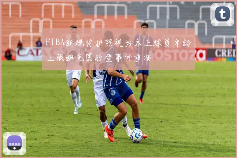 FIBA新规将护照视为本土球员年龄上限避免圆脸登事件重演