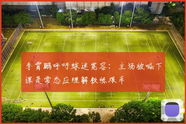 李霄鹏呼吁球迷宽容：主场被喊下课是常态应理解教练艰辛