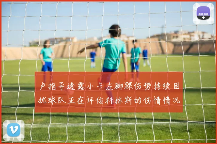卢指导透露小卡左脚踝伤势持续困扰球队正在评估科林斯的伤情情况