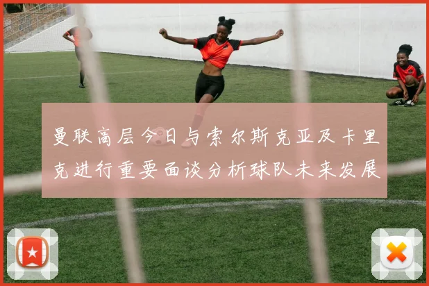 曼联高层今日与索尔斯克亚及卡里克进行重要面谈分析球队未来发展方向