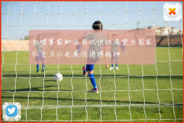 彭啸赛前脚伤困扰但仍渴望为国家队全力以赴展现拼搏精神