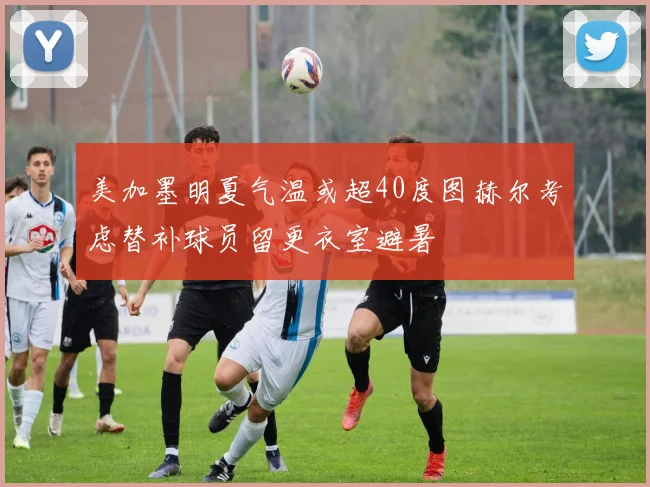美加墨明夏气温或超40度图赫尔考虑替补球员留更衣室避暑