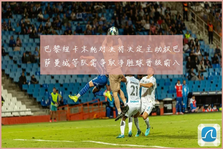 巴黎纽卡末轮对决将决定主动权巴萨曼城等队需争取净胜球晋级前八