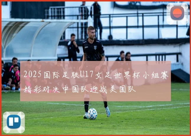 2025国际足联U17女足世界杯小组赛精彩对决中国队迎战美国队