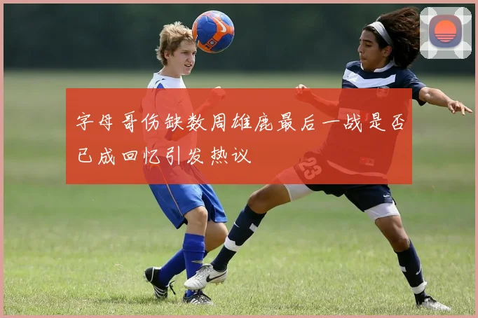 字母哥伤缺数周雄鹿最后一战是否已成回忆引发热议