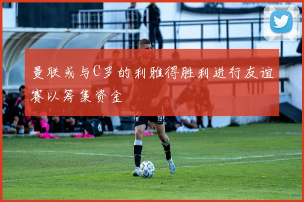曼联或与C罗的利雅得胜利进行友谊赛以筹集资金