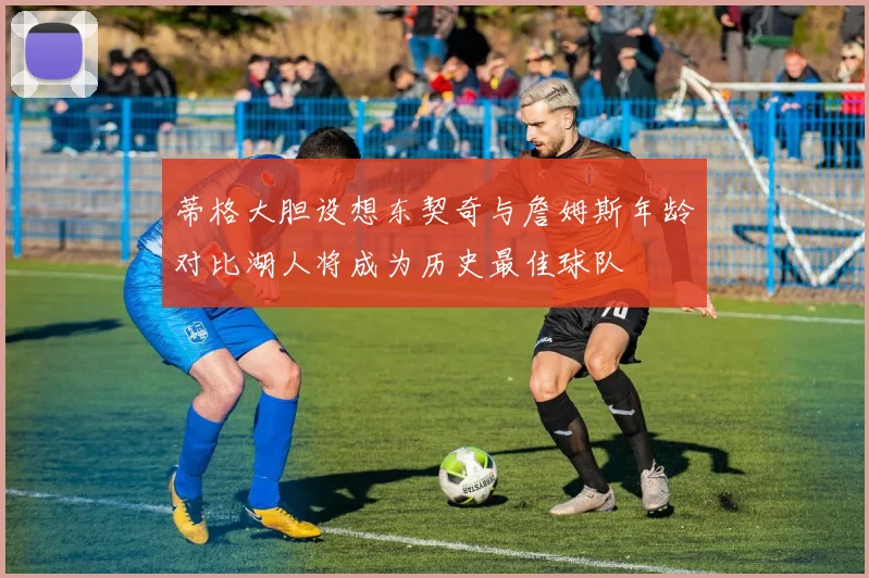 蒂格大胆设想东契奇与詹姆斯年龄对比湖人将成为历史最佳球队