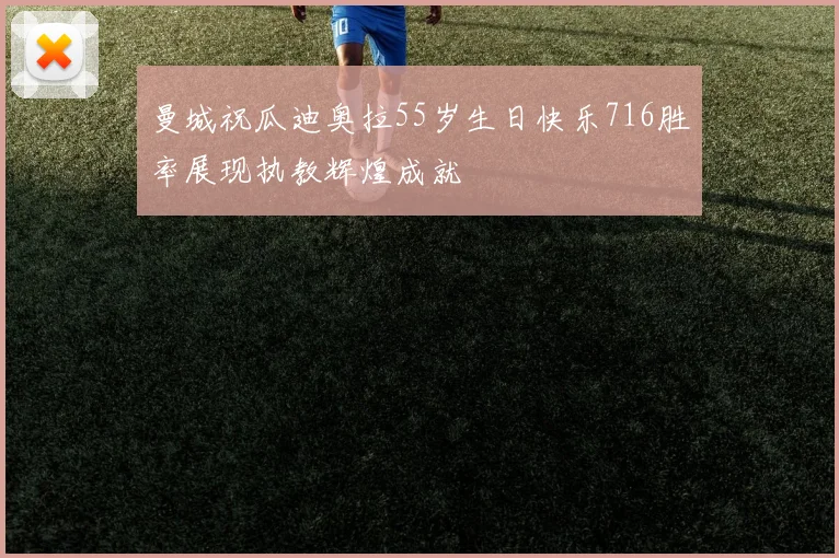 曼城祝瓜迪奥拉55岁生日快乐716胜率展现执教辉煌成就