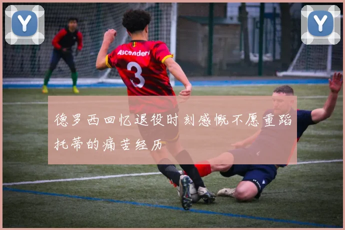 德罗西回忆退役时刻感慨不愿重蹈托蒂的痛苦经历