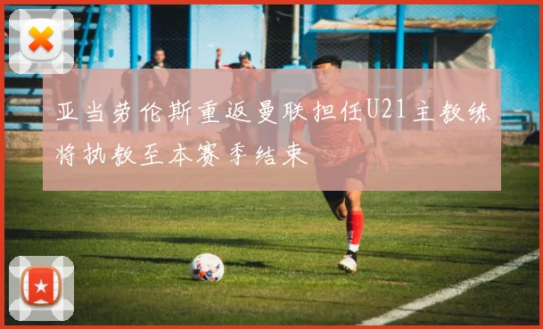 亚当劳伦斯重返曼联担任U21主教练将执教至本赛季结束