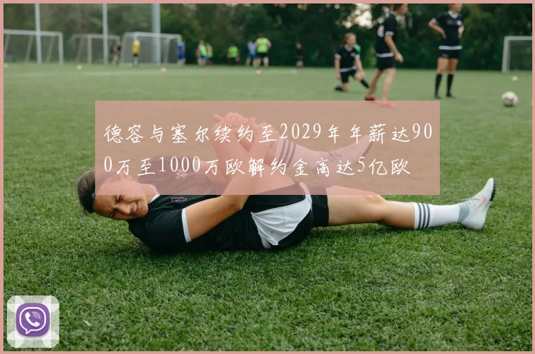 德容与塞尔续约至2029年年薪达900万至1000万欧解约金高达5亿欧