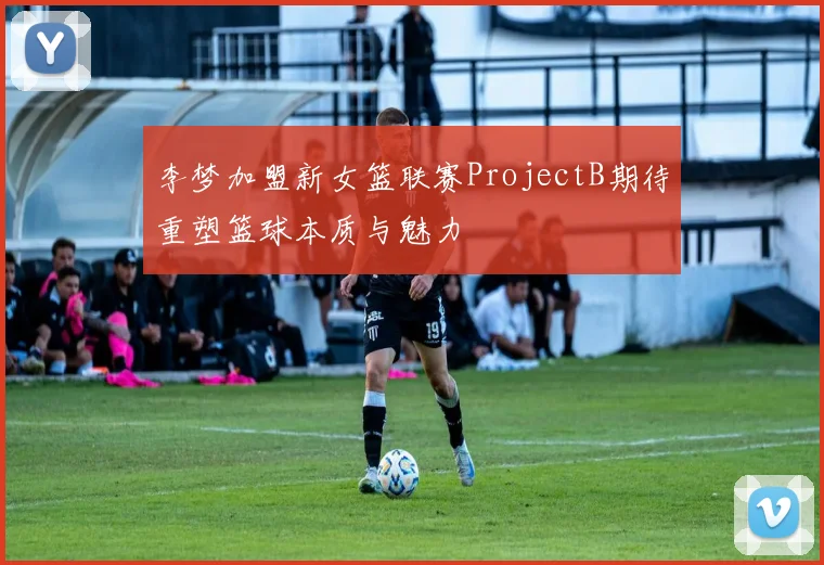 李梦加盟新女篮联赛ProjectB期待重塑篮球本质与魅力