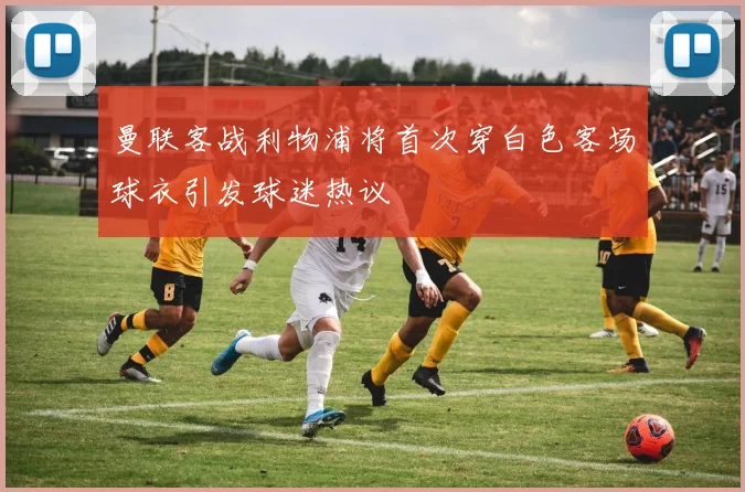 曼联客战利物浦将首次穿白色客场球衣引发球迷热议