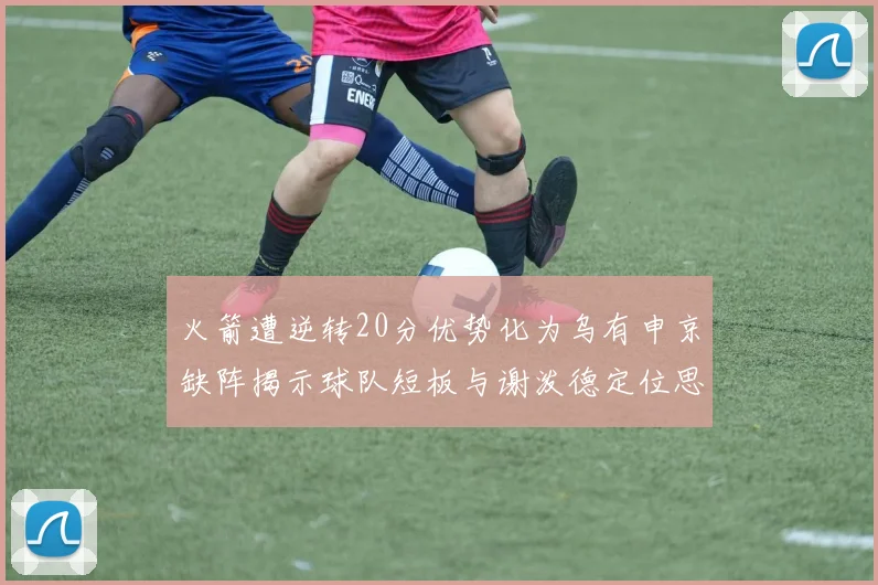 火箭遭逆转20分优势化为乌有申京缺阵揭示球队短板与谢泼德定位思考