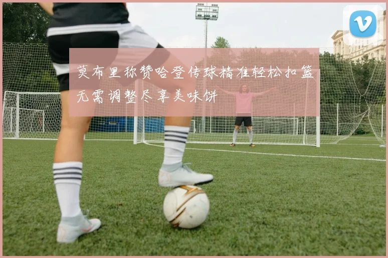 莫布里称赞哈登传球精准轻松扣篮无需调整尽享美味饼