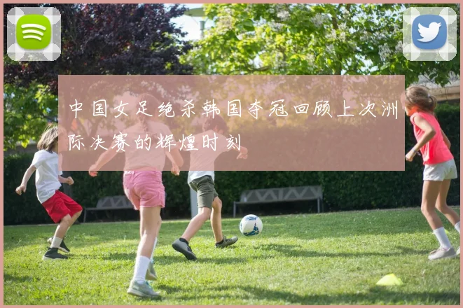 中国女足绝杀韩国夺冠回顾上次洲际决赛的辉煌时刻