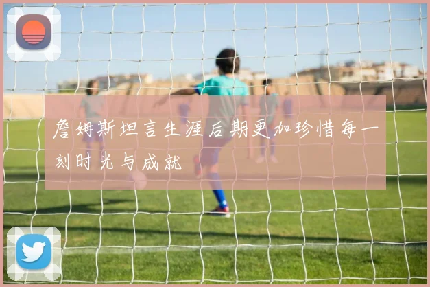 詹姆斯坦言生涯后期更加珍惜每一刻时光与成就