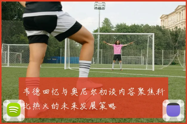 韦德回忆与奥尼尔初谈内容聚焦科比热火的未来发展策略