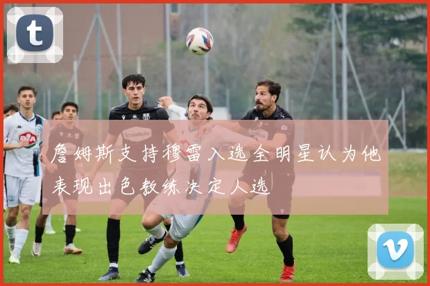 詹姆斯支持穆雷入选全明星认为他表现出色教练决定人选