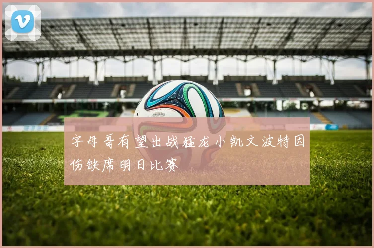 字母哥有望出战猛龙小凯文波特因伤缺席明日比赛