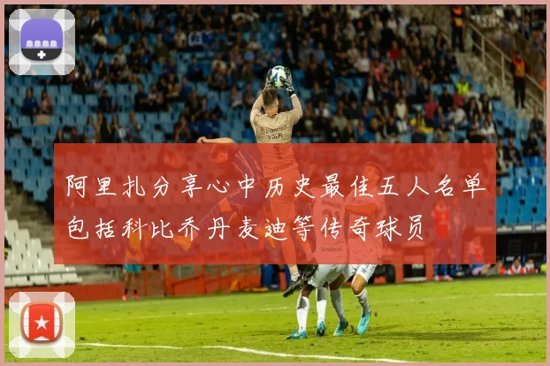 阿里扎分享心中历史最佳五人名单包括科比乔丹麦迪等传奇球员