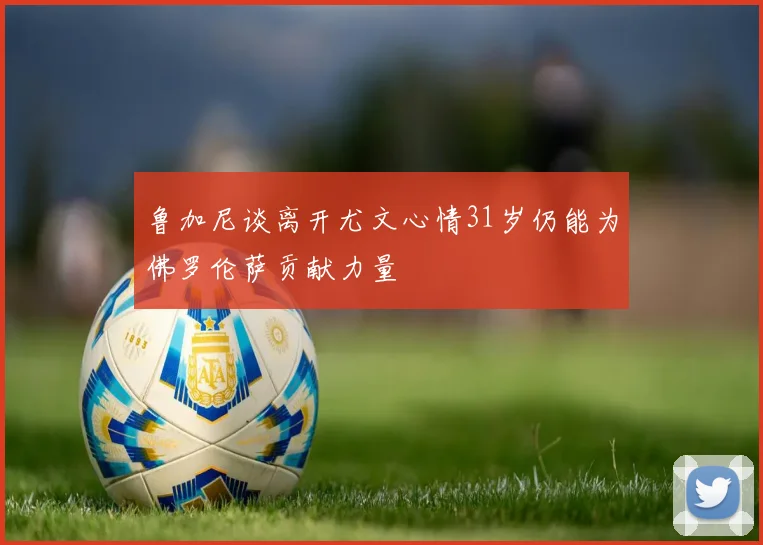 鲁加尼谈离开尤文心情31岁仍能为佛罗伦萨贡献力量