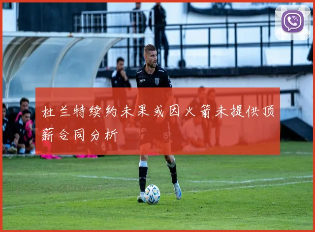 杜兰特续约未果或因火箭未提供顶薪合同分析