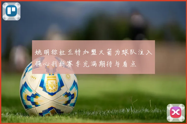 姚明称杜兰特加盟火箭为球队注入强心剂新赛季充满期待与看点