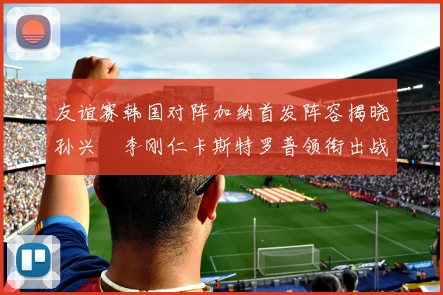 友谊赛韩国对阵加纳首发阵容揭晓孙兴慜李刚仁卡斯特罗普领衔出战