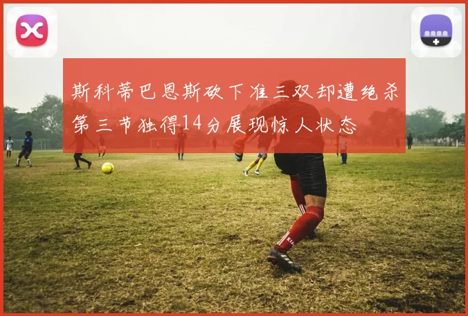 斯科蒂巴恩斯砍下准三双却遭绝杀第三节独得14分展现惊人状态