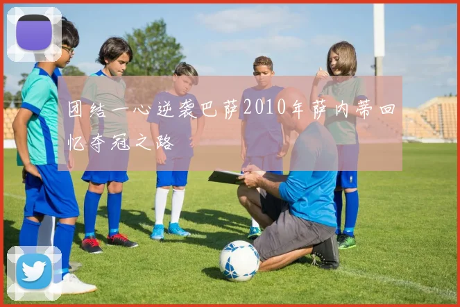 团结一心逆袭巴萨2010年萨内蒂回忆夺冠之路